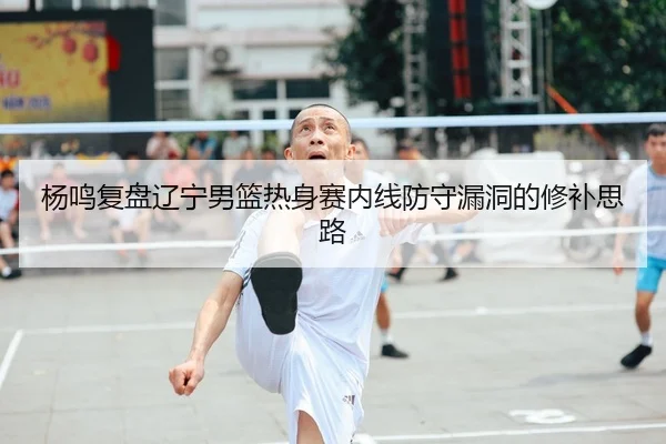 杨鸣复盘辽宁男篮热身赛内线防守漏洞的修补思路