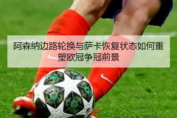 阿森纳边路轮换与萨卡恢复状态如何重塑欧冠争冠前景